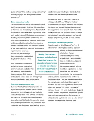 public schools. What are they seeing and hearing?      academic issues, including low standards, high
What’s going right and wrong based on their            dropout rates and a shortage of resources.
experiences?
                                                       For example, twice as many black parents as
Some reassuring results                                white parents (39% vs. 17%) give the local
On the one hand, the results provide reassurance       superintendent fair or poor marks for ensuring that
that American kids are American kids, regardless       the district has high standards and students get
of their race and ethnic background. About half of     the support they need to reach them. Four in 10
students from every walk of life say that they could   black parents say that a diploma from a local high
work harder in school. Most students are confident     school doesn’t guarantee a student has learned
that they are learning a lot in both reading and       basics, compared to just 26% of white parents.
math – this despite serious questions being raised
on this score by international test comparisons        Putting the results in perspective

and the nation’s business and education leaders.       Statistics such as “4 in 10 parents” or “3 in 10

In one very nice finding, majorities of all students   students” are sobering because they represent

report that they have had a                                              millions of individuals nationwide

teacher who was able to get                                              who believe they are
                                           Reality Check shows
them interested in a subject that                                        underserved by local public
                                         repeated and significant
they hadn’t really liked before.                                         schools. Still, it is important to
                                         disparities between the         keep in mind that most parents
Most parents too, across racial          educational experiences         and students from all
and ethnic groups, believe their         of minority parents and         backgrounds say their schools
children’s schools are better than      students versus those of         meet their expectations on most
the ones they attended when                most white families.          measures. It is also worth
they were young. Both parents                                            remembering that serious social
and students, across racial and ethnic groups,         and educational problems are not confined to
tend to give teachers good scores overall.             minority students. Over one in four white students,
                                                       for example, says profanity and disrespect for
And some less reassuring ones                          teachers is a very serious problem at their school,
Even so, “Reality Check” shows repeated and            along with another 35% calling it “somewhat”
significant disparities between the educational        serious.” Nearly 1 in 5 white students say drug and
experiences of minority parents and students           alcohol abuse is very serious, with another quarter
versus those of most white families. And it’s not      saying it is somewhat serious. Forty percent of
just the social problems often associated with         white students say that only some or a few of their
poor, urban neighborhoods. Compared to whites,         teachers take a personal interest in them.
black and Hispanic students and parents are more
concerned and dissatisfied about a whole range of




Page 2                                                                             REALITY CHECK 2006
 