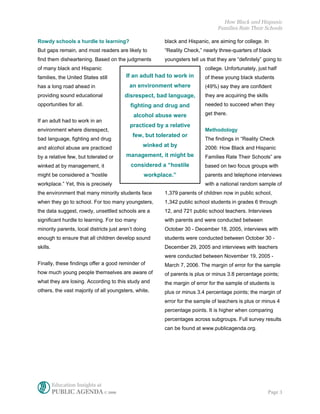 How Black and Hispanic
                                                                                Families Rate Their Schools

Rowdy schools a hurdle to learning?                     black and Hispanic, are aiming for college. In
But gaps remain, and most readers are likely to         “Reality Check,” nearly three-quarters of black
find them disheartening. Based on the judgments         youngsters tell us that they are “definitely” going to
of many black and Hispanic                                                college. Unfortunately, just half
families, the United States still        If an adult had to work in       of these young black students
has a long road ahead in                   an environment where           (49%) say they are confident
providing sound educational             disrespect, bad language,         they are acquiring the skills
opportunities for all.                     fighting and drug and          needed to succeed when they

                                             alcohol abuse were           get there.
If an adult had to work in an
                                           practiced by a relative
environment where disrespect,                                             Methodology
                                            few, but tolerated or
bad language, fighting and drug                                           The findings in “Reality Check
and alcohol abuse are practiced                  winked at by             2006: How Black and Hispanic
by a relative few, but tolerated or      management, it might be          Families Rate Their Schools” are
winked at by management, it                considered a “hostile          based on two focus groups with
might be considered a “hostile                   workplace.”              parents and telephone interviews
workplace.” Yet, this is precisely                                        with a national random sample of
the environment that many minority students face        1,379 parents of children now in public school,
when they go to school. For too many youngsters,        1,342 public school students in grades 6 through
the data suggest, rowdy, unsettled schools are a        12, and 721 public school teachers. Interviews
significant hurdle to learning. For too many            with parents and were conducted between
minority parents, local districts just aren’t doing     October 30 - December 18, 2005, interviews with
enough to ensure that all children develop sound        students were conducted between October 30 -
skills.                                                 December 29, 2005 and interviews with teachers
                                                        were conducted between November 19, 2005 -
Finally, these findings offer a good reminder of        March 7, 2006. The margin of error for the sample
how much young people themselves are aware of           of parents is plus or minus 3.8 percentage points;
what they are losing. According to this study and       the margin of error for the sample of students is
others, the vast majority of all youngsters, white,     plus or minus 3.4 percentage points; the margin of
                                                        error for the sample of teachers is plus or minus 4
                                                        percentage points. It is higher when comparing
                                                        percentages across subgroups. Full survey results
                                                        can be found at www.publicagenda.org.




          Education Insights at
          PUBLIC AGENDA © 2006                                                                         Page 3
 