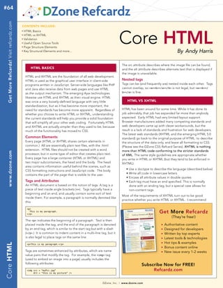 #64
  Get More Refcardz! Visit refcardz.com


                                          cONtENts iNclUDE:




                                                                                                                      Core HTML
                                          n	
                                               HTML Basics
                                          n	
                                               HTML vs XHTML
                                          n	
                                               Validation
                                          n	
                                               Useful Open Source Tools
                                          n	
                                               Page Structure Elements
                                          n	
                                               Key Structural Elements and more...                                                                                 By Andy Harris

                                                                                                                          The src attribute describes where the image file can be found,
                                                    html Basics                                                           and the alt attribute describes alternate text that is displayed if
                                                                                                                          the image is unavailable.
                                                HTML and XHTML are the foundation of all web development.
                                                HTML is used as the graphical user interface in client-side               Nested tags
                                                programs written in JavaScript. Server-side languages like PHP            Tags can be (and frequently are) nested inside each other. Tags
                                                and Java also receive data from web pages and use HTML                    cannot overlap, so <a><b></a></b> is not legal, but <a><b></
                                                as the output mechanism. The emerging Ajax technologies                   b></a> is fine.

                                                likewise use HTML and XHTML as their visual engine. HTML
                                                was once a very loosely-defined language with very little                     html vs Xhtml
                                                standardization, but as it has become more important, the
                                                need for standards has become more apparent. Regardless of                HTML has been around for some time. While it has done its
                                                whether you choose to write HTML or XHTML, understanding                  job admirably, that job has expanded far more than anybody
                                                the current standards will help you provide a solid foundation            expected. Early HTML had very limited layout support.
                                                that will simplify all your other web coding. Fortunately HTML            Browser manufacturers added many competing standards and
                                                and XHTML are actually simpler than they used to be, because              web developers came up with clever workarounds, but the
                                                much of the functionality has moved to CSS.                               result is a lack of standards and frustration for web developers.
                                                                                                                          The latest web standards (XHTML and the emerging HTML 5.0
                                                Common Elements                                                           standard) go back to the original purpose of HTML: to describe
                                                Every page (HTML or XHTML shares certain elements in                      the structure of the data only, and leave all formatting to CSS
                                                common.) All are essentially plain text files, with the .html             (Please see the DZone CSS Refcard Series). XHTML is nothing
                                                extension. HTML files should not be created with a word                   more than HTML code conforming to the stricter standards
  www.dzone.com




                                                processor, but in some type of editor that creates plain text.            of XML. The same style guidelines are appropriate whether
                                                Every page has a large container (HTML or XHTML) and                      you write in HTML or XHTML (but they tend to be enforced in
                                                two major subcontainers, the head and the body. The head                  XHTML):
                                                area contains information useful behind the scenes, such as
                                                CSS formatting instructions and JavaScript code. The body                    •   Use a doctype to describe the language (described below)
                                                contains the part of the page that is visible to the user.                   •   Write all code in lowercase letters
                                                                                                                             •   Encase all attribute values in double quotes
                                                Tags and Attributes                                                          •   Each tag must have an end specified. This is normally
                                                An HTML document is based on the notion of tags. A tag is a                      done with an ending tag, but a special case allows for
                                                piece of text inside angle brackets (<>). Tags typically have a                  non-content tags.
                                                beginning and an end, and usually contain some sort of text
                                                                                                                          Most of the requirements of XHTML turn out to be good
                                                inside them. For example, a paragraph is normally denoted like
                                                                                                                          practice whether you write HTML or XHTML. I recommend
                                                this:

                                                 <p>
                                                   This is my paragraph.
                                                 </p>
                                                                                                                                                     Get More Refcardz
                                                                                                                                                               (They’re free!)
                                                The <p> indicates the beginning of a paragraph. Text is then
                                                placed inside the tag, and the end of the paragraph is denoted                                         n   Authoritative content
                                                by an end tag, which is similar to the start tag but with a slash                                      n   Designed for developers
                                                (</p>.) It is common to indent content in a multi-line tag, but it                                     n   Written by top experts
                                                is also legal to place tags on the same line:                                                          n   Latest tools & technologies
                                                                                                                                                           Hot tips & examples
Core html




                                                                                                                                                       n
                                                 <p>This is my paragraph.</p>
                                                                                                                                                       n   Bonus content online
                                                Tags are sometimes enhanced by attributes, which are name                                              n   New issue every 1-2 weeks
                                                value pairs that modify the tag. For example, the <img> tag
                                                (used to embed an image into a page) usually includes the
                                                following attributes:
                                                                                                                                         Subscribe Now for FREE!
                                                 <img src = “myPic.jpg”                                                                       Refcardz.com
                                                      Alt = “this is my picture” />



                                                                                                        DZone, Inc.   |   www.dzone.com
 