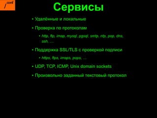 Сервисы
▪ Удалённые и локальные
▪ Проверка по протоколам
   • http, ftp, imap, mysql, pgsql, smtp, ntp, pop, dns,
     ssh, …

▪ Поддержка SSL/TLS с проверкой подписи
   • https, ftps, imaps, pops, …

▪ UDP, TCP, ICMP, Unix domain sockets

▪ Произвольно заданный текстовый протокол
 