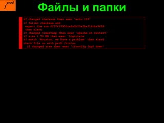 Файлы и папки
if changed checksum then exec "echo 123"
if failed checksum and
 expect the sum 8f7f419955cefa0b33a2ba316cba3659
 then alert
if changed timestamp then exec 'apache.sh restart'
if size > 50 MB then exec 'logrotate'
if match 'Houston, we have a problem' then alert
check file su with path /bin/su
  if changed size then exec "ifconfig fxp0 down"
 