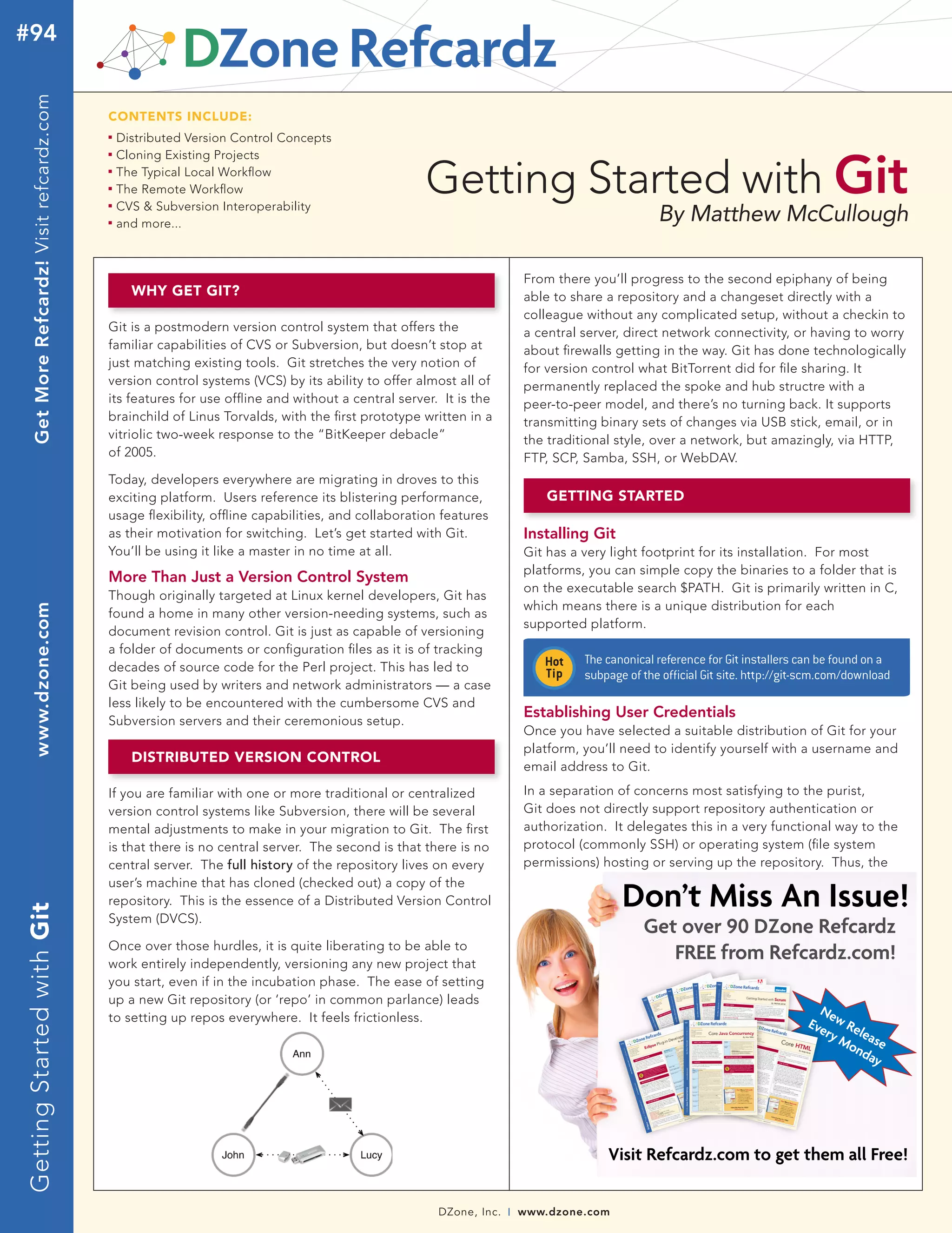DZone, Inc. | www.dzone.com
By Matthew McCullough
WHY GET GIT?
GettingStartedwithGitwww.dzone.comGetMoreRefcardz!Visitrefcardz.com#94
Getting Started with Git
CONTENTS INCLUDE:
n	
Distributed Version Control Concepts
n	
Cloning Existing Projects
n	
The Typical Local Workflow
n	
The Remote Workflow
n	
CVS & Subversion Interoperability
n	
and more...
Git is a postmodern version control system that offers the
familiar capabilities of CVS or Subversion, but doesn’t stop at
just matching existing tools. Git stretches the very notion of
version control systems (VCS) by its ability to offer almost all of
its features for use offline and without a central server. It is the
brainchild of Linus Torvalds, with the first prototype written in a
vitriolic two-week response to the “BitKeeper debacle”
of 2005.
Today, developers everywhere are migrating in droves to this
exciting platform. Users reference its blistering performance,
usage flexibility, offline capabilities, and collaboration features
as their motivation for switching. Let’s get started with Git.
You’ll be using it like a master in no time at all.
More Than Just a Version Control System
Though originally targeted at Linux kernel developers, Git has
found a home in many other version-needing systems, such as
document revision control. Git is just as capable of versioning
a folder of documents or configuration files as it is of tracking
decades of source code for the Perl project. This has led to
Git being used by writers and network administrators — a case
less likely to be encountered with the cumbersome CVS and
Subversion servers and their ceremonious setup.
Get over 90 DZone Refcardz
FREE from Refcardz.com!
DISTRIBUTED VERSION CONTROL
If you are familiar with one or more traditional or centralized
version control systems like Subversion, there will be several
mental adjustments to make in your migration to Git. The first
is that there is no central server. The second is that there is no
central server. The full history of the repository lives on every
user’s machine that has cloned (checked out) a copy of the
repository. This is the essence of a Distributed Version Control
System (DVCS).
Once over those hurdles, it is quite liberating to be able to
work entirely independently, versioning any new project that
you start, even if in the incubation phase. The ease of setting
up a new Git repository (or ‘repo’ in common parlance) leads
to setting up repos everywhere. It feels frictionless.
	
  
From there you’ll progress to the second epiphany of being
able to share a repository and a changeset directly with a
colleague without any complicated setup, without a checkin to
a central server, direct network connectivity, or having to worry
about firewalls getting in the way. Git has done technologically
for version control what BitTorrent did for file sharing. It
permanently replaced the spoke and hub structre with a
peer-to-peer model, and there’s no turning back. It supports
transmitting binary sets of changes via USB stick, email, or in
the traditional style, over a network, but amazingly, via HTTP,
FTP, SCP, Samba, SSH, or WebDAV.
GETTING STARTED
Installing Git
Git has a very light footprint for its installation. For most
platforms, you can simple copy the binaries to a folder that is
on the executable search $PATH. Git is primarily written in C,
which means there is a unique distribution for each
supported platform.
The canonical reference for Git installers can be found on a
subpage of the official Git site. http://git-scm.com/download
Establishing User Credentials
Once you have selected a suitable distribution of Git for your
platform, you’ll need to identify yourself with a username and
email address to Git.
In a separation of concerns most satisfying to the purist,
Git does not directly support repository authentication or
authorization. It delegates this in a very functional way to the
protocol (commonly SSH) or operating system (file system
permissions) hosting or serving up the repository. Thus, the
 