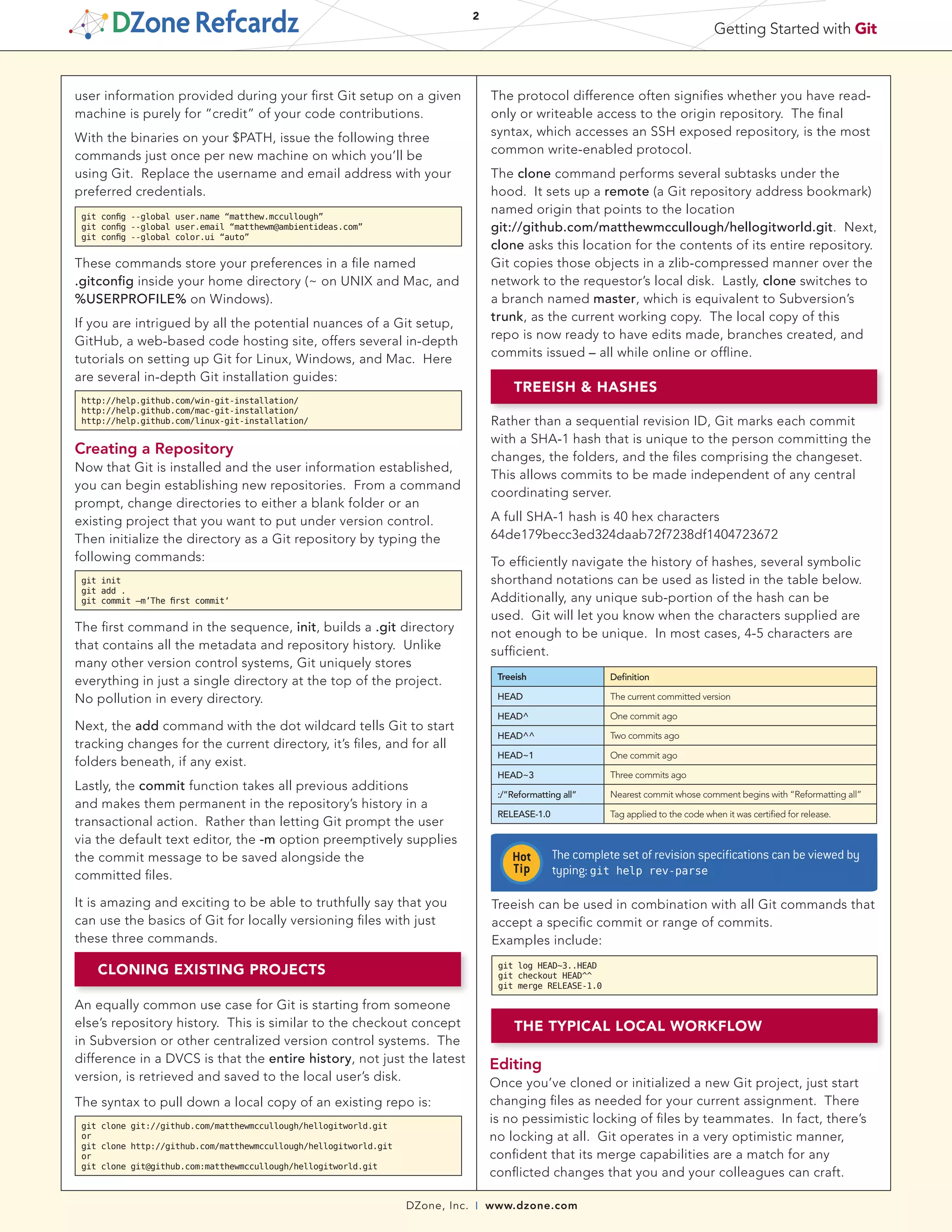 DZone, Inc. | www.dzone.com
2
Getting Started with Git
user information provided during your first Git setup on a given
machine is purely for “credit” of your code contributions.
With the binaries on your $PATH, issue the following three
commands just once per new machine on which you’ll be
using Git. Replace the username and email address with your
preferred credentials.
git config --global user.name “matthew.mccullough”
git config --global user.email “matthewm@ambientideas.com”
git config --global color.ui “auto”
These commands store your preferences in a file named
.gitconfig inside your home directory (~ on UNIX and Mac, and
%USERPROFILE% on Windows).
If you are intrigued by all the potential nuances of a Git setup,
GitHub, a web-based code hosting site, offers several in-depth
tutorials on setting up Git for Linux, Windows, and Mac. Here
are several in-depth Git installation guides:
http://help.github.com/win-git-installation/
http://help.github.com/mac-git-installation/
http://help.github.com/linux-git-installation/
Creating a Repository
Now that Git is installed and the user information established,
you can begin establishing new repositories. From a command
prompt, change directories to either a blank folder or an
existing project that you want to put under version control.
Then initialize the directory as a Git repository by typing the
following commands:
git init
git add .
git commit –m’The first commit‘
The first command in the sequence, init, builds a .git directory
that contains all the metadata and repository history. Unlike
many other version control systems, Git uniquely stores
everything in just a single directory at the top of the project.
No pollution in every directory.
Next, the add command with the dot wildcard tells Git to start
tracking changes for the current directory, it’s files, and for all
folders beneath, if any exist.
Lastly, the commit function takes all previous additions
and makes them permanent in the repository’s history in a
transactional action. Rather than letting Git prompt the user
via the default text editor, the -m option preemptively supplies
the commit message to be saved alongside the
committed files.
It is amazing and exciting to be able to truthfully say that you
can use the basics of Git for locally versioning files with just
these three commands.
CLONING EXISTING PROJECTS
An equally common use case for Git is starting from someone
else’s repository history. This is similar to the checkout concept
in Subversion or other centralized version control systems. The
difference in a DVCS is that the entire history, not just the latest
version, is retrieved and saved to the local user’s disk.
The syntax to pull down a local copy of an existing repo is:
git clone git://github.com/matthewmccullough/hellogitworld.git
or
git clone http://github.com/matthewmccullough/hellogitworld.git
or
git clone git@github.com:matthewmccullough/hellogitworld.git
The protocol difference often signifies whether you have read-
only or writeable access to the origin repository. The final
syntax, which accesses an SSH exposed repository, is the most
common write-enabled protocol.
The clone command performs several subtasks under the
hood. It sets up a remote (a Git repository address bookmark)
named origin that points to the location
git://github.com/matthewmccullough/hellogitworld.git. Next,
clone asks this location for the contents of its entire repository.
Git copies those objects in a zlib-compressed manner over the
network to the requestor’s local disk. Lastly, clone switches to
a branch named master, which is equivalent to Subversion’s
trunk, as the current working copy. The local copy of this
repo is now ready to have edits made, branches created, and
commits issued – all while online or offline.
THE TYPICAL LOCAL WORKFLOW
Editing
Once you’ve cloned or initialized a new Git project, just start
changing files as needed for your current assignment. There
is no pessimistic locking of files by teammates. In fact, there’s
no locking at all. Git operates in a very optimistic manner,
confident that its merge capabilities are a match for any
conflicted changes that you and your colleagues can craft.
Rather than a sequential revision ID, Git marks each commit
with a SHA-1 hash that is unique to the person committing the
changes, the folders, and the files comprising the changeset.
This allows commits to be made independent of any central
coordinating server.
A full SHA-1 hash is 40 hex characters
64de179becc3ed324daab72f7238df1404723672
To efficiently navigate the history of hashes, several symbolic
shorthand notations can be used as listed in the table below.
Additionally, any unique sub-portion of the hash can be
used. Git will let you know when the characters supplied are
not enough to be unique. In most cases, 4-5 characters are
sufficient.
Treeish Definition
HEAD The current committed version
HEAD^ One commit ago
HEAD^^ Two commits ago
HEAD~1 One commit ago
HEAD~3 Three commits ago
:/”Reformatting all” Nearest commit whose comment begins with “Reformatting all”
RELEASE-1.0 Tag applied to the code when it was certified for release.
The complete set of revision specifications can be viewed by
typing: git help rev-parse
Treeish can be used in combination with all Git commands that
accept a specific commit or range of commits.
Examples include:
git log HEAD~3..HEAD
git checkout HEAD^^
git merge RELEASE-1.0
TREEISH & HASHES
 