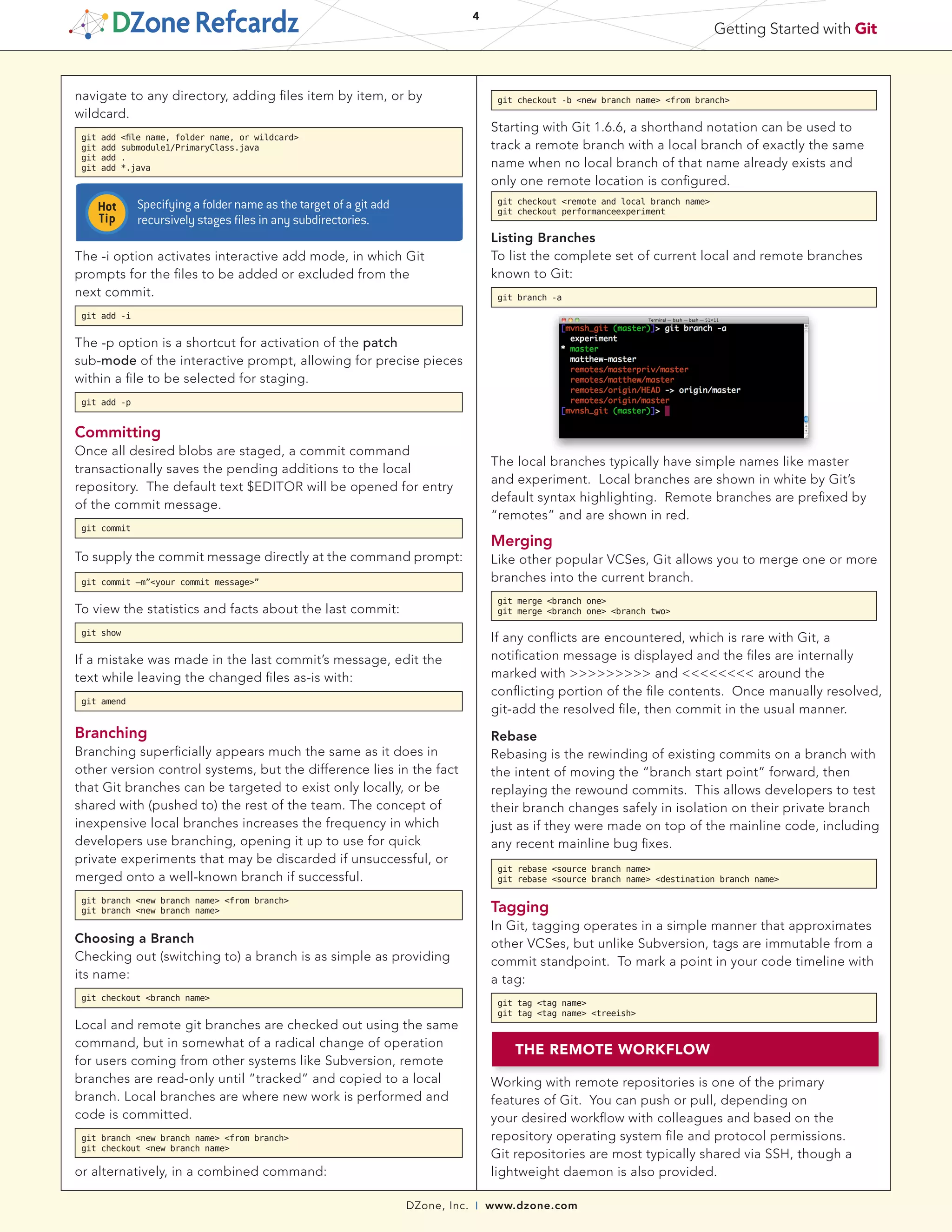 DZone, Inc. | www.dzone.com
4
Getting Started with Git
navigate to any directory, adding files item by item, or by
wildcard.
git add <file name, folder name, or wildcard>
git add submodule1/PrimaryClass.java
git add .
git add *.java
The -i option activates interactive add mode, in which Git
prompts for the files to be added or excluded from the
next commit.
git add -i
The -p option is a shortcut for activation of the patch
sub-mode of the interactive prompt, allowing for precise pieces
within a file to be selected for staging.
git add -p
Committing
Once all desired blobs are staged, a commit command
transactionally saves the pending additions to the local
repository. The default text $EDITOR will be opened for entry
of the commit message.
git commit
To supply the commit message directly at the command prompt:
git commit –m”<your commit message>”
To view the statistics and facts about the last commit:
git show
If a mistake was made in the last commit’s message, edit the
text while leaving the changed files as-is with:
git amend
Branching
Branching superficially appears much the same as it does in
other version control systems, but the difference lies in the fact
that Git branches can be targeted to exist only locally, or be
shared with (pushed to) the rest of the team. The concept of
inexpensive local branches increases the frequency in which
developers use branching, opening it up to use for quick
private experiments that may be discarded if unsuccessful, or
merged onto a well-known branch if successful.
git branch <new branch name> <from branch>
git branch <new branch name>
Choosing a Branch
Checking out (switching to) a branch is as simple as providing
its name:
git checkout <branch name>
Local and remote git branches are checked out using the same
command, but in somewhat of a radical change of operation
for users coming from other systems like Subversion, remote
branches are read-only until “tracked” and copied to a local
branch. Local branches are where new work is performed and
code is committed.
git branch <new branch name> <from branch>
git checkout <new branch name>
or alternatively, in a combined command:
	
  
The local branches typically have simple names like master
and experiment. Local branches are shown in white by Git’s
default syntax highlighting. Remote branches are prefixed by
“remotes” and are shown in red.
Merging
Like other popular VCSes, Git allows you to merge one or more
branches into the current branch.
git merge <branch one>
git merge <branch one> <branch two>
If any conflicts are encountered, which is rare with Git, a
notification message is displayed and the files are internally
marked with >>>>>>>>> and <<<<<<<< around the
conflicting portion of the file contents. Once manually resolved,
git-add the resolved file, then commit in the usual manner.
Rebase
Rebasing is the rewinding of existing commits on a branch with
the intent of moving the “branch start point” forward, then
replaying the rewound commits. This allows developers to test
their branch changes safely in isolation on their private branch
just as if they were made on top of the mainline code, including
any recent mainline bug fixes.
git rebase <source branch name>
git rebase <source branch name> <destination branch name>
Tagging
In Git, tagging operates in a simple manner that approximates
other VCSes, but unlike Subversion, tags are immutable from a
commit standpoint. To mark a point in your code timeline with
a tag:
git tag <tag name>
git tag <tag name> <treeish>
THE REMOTE WORKFLOW
Working with remote repositories is one of the primary
features of Git. You can push or pull, depending on
your desired workflow with colleagues and based on the
repository operating system file and protocol permissions.
Git repositories are most typically shared via SSH, though a
lightweight daemon is also provided.
Specifying a folder name as the target of a git add
recursively stages files in any subdirectories.
git checkout -b <new branch name> <from branch>
Starting with Git 1.6.6, a shorthand notation can be used to
track a remote branch with a local branch of exactly the same
name when no local branch of that name already exists and
only one remote location is configured.
git checkout <remote and local branch name>
git checkout performanceexperiment
Listing Branches
To list the complete set of current local and remote branches
known to Git:
git branch -a
 