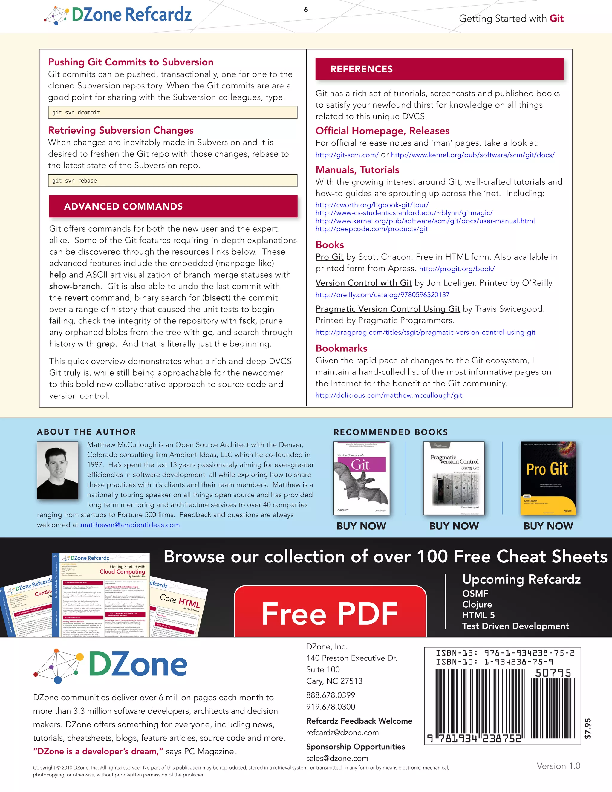 By Paul M. Duvall
ABOUT CONTINUOUS INTEGRATION
GetMoreRefcardz!Visitrefcardz.com
#84
Continuous Integration:
Patterns and Anti-Patterns
CONTE
NTS
INCLUD
E:
■ About Continuous Integration
■ Build Software
at Every Change
■ Patterns
and Anti-patterns
■ Version Control
■ Build Management
■ Build Practices and more...
Continuous Integration
(CI) is the process of building
software
with
every change committed to a project’s version control
repository.
CI can be explained via patterns (i.e., a solution
to a problem
in a particular context) and anti-patterns (i.e., ineffective
approaches sometimes used to “ﬁx” the particular problem
)
associated with
the process. Anti-patterns are solutions that
appear to be beneﬁcial, but, in the end, they
tend
to produce
adverse
effects. They are not necessarily bad
practices, but can
produce unintend
ed results when compare
d to implementing
the pattern.
Continuous Integration
While the conventional use of the term
Continuous Integration
efers to the “build and test” cycle, this Refcard
expands on the notion of CI to include concepts such as
Aldon®
Chan
ge. Colla
borate. Comply.
Patte
rn
Desc
riptio
n
Privat
e Work
space
Deve
lop softw
are in a Privat
e Work
space
to isolat
e chang
es
Repo
sitory
Comm
it all ﬁles to a versio
n-con
trol repos
itory
Mainl
ine
Deve
lop on a mainl
ine to minim
ize merg
ing and to mana
ge
active
code
lines
Code
line Policy
Deve
loping
softw
are within
a system
that utilize
s multip
le
codel
ines
Task-L
evel Comm
it
Orga
nize sourc
e code
chang
es by task-o
riente
d units
of work
and subm
it chang
es as a Task Level
Comm
it
Label
Build
Label
the build
with uniqu
e name
Autom
ated
Build
Autom
ate all activit
ies to build
softw
are from
sourc
e witho
ut
manu
al conﬁgurat
ion
Minim
al Depe
nden
cies
Redu
ce pre-in
stalle
d tool depe
nden
cies to the bare
minim
um
Binar
y Integ
rity
For each
tagge
d deplo
ymen
t, use the same
deplo
ymen
t
packa
ge (e.g. WAR
or EAR)
in each
targe
t enviro
nmen
t
Depe
nden
cy Mana
geme
nt
Centr
alize
all depe
nden
t librari
es
Temp
late Veriﬁ
er
Creat
e a single
temp
late ﬁle that all targe
t enviro
nmen
t
prope
rties are based
on
Stage
d Builds
Run remo
te builds
into differe
nt targe
t enviro
nmen
ts
Privat
e Build
Perfo
rm a Privat
e Build
befor
e comm
itting
chang
es to the
Repo
sitory
Integ
ration
Build
Perfo
rm an Integ
ration
Build
perio
dicall
y, contin
ually,
etc.
Send
autom
ated
feedb
ack from
CI serve
r to devel
opme
nt team
ors as soon
as they occur
Gene
rate devel
oper
docum
entat
ion with builds
based
on
brought to you by...
By Andy Harris
HTM
L BASICS
e.com
GetMoreRefcardz!Visitrefcardz.com
#64
Core HTMLHTML and XHTML are the foundation of all web development.
HTML is used
as the graphical user interface in client-side
programs written in JavaScript. Server-side languages like PHP
and Java
also receive data
from
web pages and use HTML
as the output mechanism. The emerging Ajax
technologies
likew
ise use HTML and XHTML as their visual engine. HTML
was once a very loosely-deﬁned language with very little
standardization, but as it has become
more important, the
need for standards has become
more apparent. Regardless of
whether you choose to write HTML or XHTML, understanding
the current standards will help
you provide a solid
foundation
that will simplify all your other web coding.
Fortunately HTML
and XHTML are actually simpler than
they
used
to be, because
much of the functionality has moved to CSS.
common elem
ents
Every page (HTM
L or XHTML shares certain elem
ents in
common.) All are essentially plain text
extension. HTML ﬁles should not be cr
processor
CON
TENTS INCLUDE:
■
HTML Basics■
HTML vs XHTML■
Validation■
Useful Open Source Tools
■
Page
Structure
Elem
ents
■
Key Structural Elem
ents and more...
The src attribute
describes where the image ﬁle can be found,
and the alt attribute
describes alternate text that is displayed if
the image is unavailable.Nested tagsTags
can be (and
frequently are) nested inside each
other. Tags
cannot overlap, so <a><
b></
a></
b> is not legal, but <a><
b></
b></
a> is ﬁne.
HTM
L VS XHTMLHTML has been around for some time. While it has done its
job admirably, that job has expanded far more than
anybody
expected. Early HTML had very limited layout supp
ort.
Brow
ser manufacturers added many competing standar
web developers came up with clever workar
result is a lack of standar
The latest web standar
Browse our collection of over 100 Free Cheat Sheets
Upcoming Refcardz
OSMF
Clojure
HTML 5
Test Driven Development
By Daniel Rubio
ABOUT CLOUD COMPUTING
CloudComputingwww.dzone.comGetMoreRefcardz!Visitrefcardz.com
#82
Getting Started with
Cloud Computing
CONTENTS INCLUDE:
■
About Cloud Computing
■
Usage Scenarios
■
Underlying Concepts
■
Cost
■
Data Tier Technologies
■
Platform Management and more...
Web applications have always been deployed on servers
connected to what is now deemed the ‘cloud’.
However, the demands and technology used on such servers
has changed substantially in recent years, especially with
the entrance of service providers like Amazon, Google and
Microsoft.
These companies have long deployed web applications
that adapt and scale to large user bases, making them
knowledgeable in many aspects related to cloud computing.
This Refcard will introduce to you to cloud computing, with an
emphasis on these providers, so you can better understand
what it is a cloud computing platform can offer your web
applications.
USAGE SCENARIOS
Pay only what you consume
Web application deployment until a few years ago was similar
to most phone services: plans with alloted resources, with an
incurred cost whether such resources were consumed or not.
Cloud computing as it’s known today has changed this.
The various resources consumed by web applications (e.g.
bandwidth, memory, CPU) are tallied on a per-unit basis
(starting from zero) by all major cloud computing platforms.
also minimizes the need to make design changes to support
one time events.
Automated growth & scalable technologies
Having the capability to support one time events, cloud
computing platforms also facilitate the gradual growth curves
faced by web applications.
Large scale growth scenarios involving specialized equipment
(e.g. load balancers and clusters) are all but abstracted away by
relying on a cloud computing platform’s technology.
In addition, several cloud computing platforms support data
tier technologies that exceed the precedent set by Relational
Database Systems (RDBMS): Map Reduce, web service APIs,
etc. Some platforms support large scale RDBMS deployments.
CLOUD COMPUTING PLATFORMS AND
UNDERLYING CONCEPTS
Amazon EC2: Industry standard software and virtualization
Amazon’s cloud computing platform is heavily based on
industry standard software and virtualization technology.
Virtualization allows a physical piece of hardware to be
utilized by multiple operating systems. This allows resources
(e.g. bandwidth, memory, CPU) to be allocated exclusively to
individual operating system instances.
As a user of Amazon’s EC2 cloud computing platform, you are
assigned an operating system in the same way as on all hosting
DZone, Inc.
140 Preston Executive Dr.
Suite 100
Cary, NC 27513
888.678.0399
919.678.0300
Refcardz Feedback Welcome
refcardz@dzone.com
Sponsorship Opportunities
sales@dzone.com
Copyright © 2010 DZone, Inc. All rights reserved. No part of this publication may be reproduced, stored in a retrieval system, or transmitted, in any form or by means electronic, mechanical,
photocopying, or otherwise, without prior written permission of the publisher.
Version 1.0
$7.95
DZone communities deliver over 6 million pages each month to
more than 3.3 million software developers, architects and decision
makers. DZone offers something for everyone, including news,
tutorials, cheatsheets, blogs, feature articles, source code and more.
“DZone is a developer’s dream,” says PC Magazine.
6
Getting Started with Git
RECOMMENDED BOOKSABOUT THE AUTHOR
ISBN-13: 978-1-934238-75-2
ISBN-10: 1-934238-75-9
9 781934 238752
50795
ADVANCED COMMANDS
Git offers commands for both the new user and the expert
alike. Some of the Git features requiring in-depth explanations
can be discovered through the resources links below. These
advanced features include the embedded (manpage-like)
help and ASCII art visualization of branch merge statuses with
show-branch. Git is also able to undo the last commit with
the revert command, binary search for (bisect) the commit
over a range of history that caused the unit tests to begin
failing, check the integrity of the repository with fsck, prune
any orphaned blobs from the tree with gc, and search through
history with grep. And that is literally just the beginning.
This quick overview demonstrates what a rich and deep DVCS
Git truly is, while still being approachable for the newcomer
to this bold new collaborative approach to source code and
version control.
REFERENCES
Git has a rich set of tutorials, screencasts and published books
to satisfy your newfound thirst for knowledge on all things
related to this unique DVCS.
Official Homepage, Releases
For official release notes and ‘man’ pages, take a look at:
http://git-scm.com/ or http://www.kernel.org/pub/software/scm/git/docs/
Manuals, Tutorials
With the growing interest around Git, well-crafted tutorials and
how-to guides are sprouting up across the ‘net. Including:
http://cworth.org/hgbook-git/tour/
http://www-cs-students.stanford.edu/~blynn/gitmagic/
http://www.kernel.org/pub/software/scm/git/docs/user-manual.html
http://peepcode.com/products/git
Books
Pro Git by Scott Chacon. Free in HTML form. Also available in
printed form from Apress. http://progit.org/book/
Version Control with Git by Jon Loeliger. Printed by O’Reilly.
http://oreilly.com/catalog/9780596520137
Pragmatic Version Control Using Git by Travis Swicegood.
Printed by Pragmatic Programmers.
http://pragprog.com/titles/tsgit/pragmatic-version-control-using-git
Bookmarks
Given the rapid pace of changes to the Git ecosystem, I
maintain a hand-culled list of the most informative pages on
the Internet for the benefit of the Git community.
http://delicious.com/matthew.mccullough/git
Matthew McCullough is an Open Source Architect with the Denver,
Colorado consulting firm Ambient Ideas, LLC which he co-founded in
1997.  He’s spent the last 13 years passionately aiming for ever-greater
efficiencies in software development, all while exploring how to share
these practices with his clients and their team members.  Matthew is a
nationally touring speaker on all things open source and has provided
long term mentoring and architecture services to over 40 companies
ranging from startups to Fortune 500 firms.  Feedback and questions are always
welcomed at matthewm@ambientideas.com
Pushing Git Commits to Subversion
Git commits can be pushed, transactionally, one for one to the
cloned Subversion repository. When the Git commits are are a
good point for sharing with the Subversion colleagues, type:
git svn dcommit
Retrieving Subversion Changes
When changes are inevitably made in Subversion and it is
desired to freshen the Git repo with those changes, rebase to
the latest state of the Subversion repo.
git svn rebase
BUY NOW BUY NOW BUY NOW
 