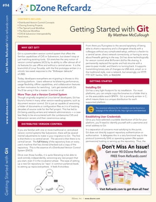 DZone, Inc. | www.dzone.com
By Matthew McCullough
WHY GET GIT?
GettingStartedwithGitwww.dzone.comGetMoreRefcardz!Visitrefcardz.com#94
Getting Started with Git
CONTENTS INCLUDE:
n	
Distributed Version Control Concepts
n	
Cloning Existing Projects
n	
The Typical Local Workflow
n	
The Remote Workflow
n	
CVS & Subversion Interoperability
n	
and more...
Git is a postmodern version control system that offers the
familiar capabilities of CVS or Subversion, but doesn’t stop at
just matching existing tools. Git stretches the very notion of
version control systems (VCS) by its ability to offer almost all of
its features for use offline and without a central server. It is the
brainchild of Linus Torvalds, with the first prototype written in a
vitriolic two-week response to the “BitKeeper debacle”
of 2005.
Today, developers everywhere are migrating in droves to this
exciting platform. Users reference its blistering performance,
usage flexibility, offline capabilities, and collaboration features
as their motivation for switching. Let’s get started with Git.
You’ll be using it like a master in no time at all.
More Than Just a Version Control System
Though originally targeted at Linux kernel developers, Git has
found a home in many other version-needing systems, such as
document revision control. Git is just as capable of versioning
a folder of documents or configuration files as it is of tracking
decades of source code for the Perl project. This has led to
Git being used by writers and network administrators — a case
less likely to be encountered with the cumbersome CVS and
Subversion servers and their ceremonious setup.
Get over 90 DZone Refcardz
FREE from Refcardz.com!
DISTRIBUTED VERSION CONTROL
If you are familiar with one or more traditional or centralized
version control systems like Subversion, there will be several
mental adjustments to make in your migration to Git. The first
is that there is no central server. The second is that there is no
central server. The full history of the repository lives on every
user’s machine that has cloned (checked out) a copy of the
repository. This is the essence of a Distributed Version Control
System (DVCS).
Once over those hurdles, it is quite liberating to be able to
work entirely independently, versioning any new project that
you start, even if in the incubation phase. The ease of setting
up a new Git repository (or ‘repo’ in common parlance) leads
to setting up repos everywhere. It feels frictionless.
	
  
From there you’ll progress to the second epiphany of being
able to share a repository and a changeset directly with a
colleague without any complicated setup, without a checkin to
a central server, direct network connectivity, or having to worry
about firewalls getting in the way. Git has done technologically
for version control what BitTorrent did for file sharing. It
permanently replaced the spoke and hub structre with a
peer-to-peer model, and there’s no turning back. It supports
transmitting binary sets of changes via USB stick, email, or in
the traditional style, over a network, but amazingly, via HTTP,
FTP, SCP, Samba, SSH, or WebDAV.
GETTING STARTED
Installing Git
Git has a very light footprint for its installation. For most
platforms, you can simple copy the binaries to a folder that is
on the executable search $PATH. Git is primarily written in C,
which means there is a unique distribution for each
supported platform.
The canonical reference for Git installers can be found on a
subpage of the official Git site. http://git-scm.com/download
Establishing User Credentials
Once you have selected a suitable distribution of Git for your
platform, you’ll need to identify yourself with a username and
email address to Git.
In a separation of concerns most satisfying to the purist,
Git does not directly support repository authentication or
authorization. It delegates this in a very functional way to the
protocol (commonly SSH) or operating system (file system
permissions) hosting or serving up the repository. Thus, the
 