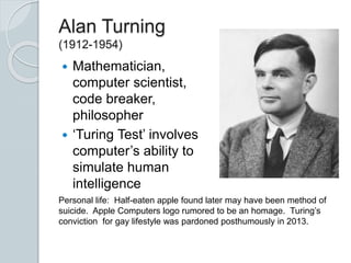 Alan Turning
(1912-1954)
 Mathematician,
computer scientist,
code breaker,
philosopher
 ‘Turing Test’ involves
computer’s ability to
simulate human
intelligence
Personal life: Half-eaten apple found later may have been method of
suicide. Apple Computers logo rumored to be an homage. Turing’s
conviction for gay lifestyle was pardoned posthumously in 2013.
 