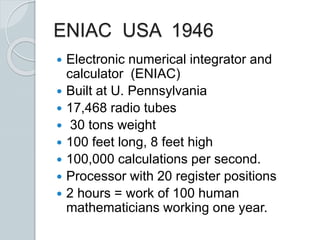 ENIAC USA 1946
 Electronic numerical integrator and
calculator (ENIAC)
 Built at U. Pennsylvania
 17,468 radio tubes
 30 tons weight
 100 feet long, 8 feet high
 100,000 calculations per second.
 Processor with 20 register positions
 2 hours = work of 100 human
mathematicians working one year.
 