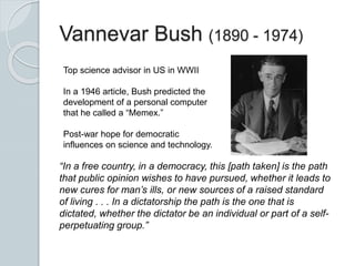 Vannevar Bush (1890 - 1974)
Top science advisor in US in WWII
In a 1946 article, Bush predicted the
development of a personal computer
that he called a “Memex.”
Post-war hope for democratic
influences on science and technology.
“In a free country, in a democracy, this [path taken] is the path
that public opinion wishes to have pursued, whether it leads to
new cures for man’s ills, or new sources of a raised standard
of living . . . In a dictatorship the path is the one that is
dictated, whether the dictator be an individual or part of a self-
perpetuating group.”
 
