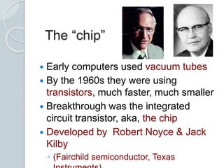 The “chip”
 Early computers used vacuum tubes
 By the 1960s they were using
transistors, much faster, much smaller
 Breakthrough was the integrated
circuit transistor, aka, the chip
 Developed by Robert Noyce & Jack
Kilby
◦ (Fairchild semiconductor, Texas
 