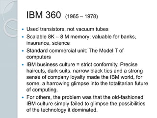 IBM 360 (1965 – 1978)
 Used transistors, not vacuum tubes
 Scalable 8K – 8 M memory; valuable for banks,
insurance, science
 Standard commercial unit: The Model T of
computers
 IBM business culture = strict conformity. Precise
haircuts, dark suits, narrow black ties and a strong
sense of company loyalty made the IBM world, for
some, a harrowing glimpse into the totalitarian future
of computing.
 For others, the problem was that the old-fashioned
IBM culture simply failed to glimpse the possibilities
of the technology it dominated.
 