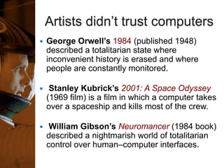 Artists didn’t trust computers
 George Orwell’s 1984 (published 1948)
described a totalitarian state where
inconvenient history is erased and where
people are constantly monitored.
 Stanley Kubrick’s 2001: A Space Odyssey
(1969 film) is a film in which a computer takes
over a spaceship and kills most of the crew.
 William Gibson’s Neuromancer (1984 book)
described a nightmarish world of totalitarian
control over human–computer interfaces.
 