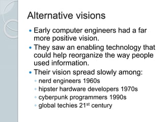 Alternative visions
 Early computer engineers had a far
more positive vision.
 They saw an enabling technology that
could help reorganize the way people
used information.
 Their vision spread slowly among:
◦ nerd engineers 1960s
◦ hipster hardware developers 1970s
◦ cyberpunk programmers 1990s
◦ global techies 21st century
 