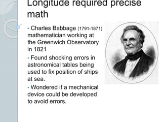 Longitude required precise
math
• Charles Babbage (1791-1871)
mathematician working at
the Greenwich Observatory
in 1821
• Found shocking errors in
astronomical tables being
used to fix position of ships
at sea.
• Wondered if a mechanical
device could be developed
to avoid errors.
 