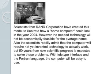 Scientists from RAND Corporation have created this
model to illustrate how a "home computer" could look
in the year 2004. However the needed technology will
not be economically feasible for the average home.
Also the scientists readily admit that the computer will
require not yet invented technology to actually work,
but 50 years from now scientific progress is expected
to solve these problems. With teletype interface and
the Fortran language, the computer will be easy to
use.
 