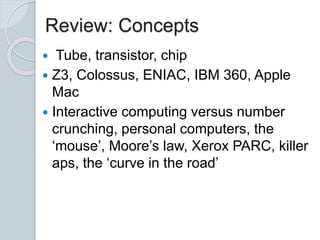 Review: Concepts
 Tube, transistor, chip
 Z3, Colossus, ENIAC, IBM 360, Apple
Mac
 Interactive computing versus number
crunching, personal computers, the
‘mouse’, Moore’s law, Xerox PARC, killer
aps, the ‘curve in the road’
 