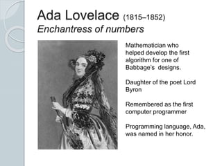 Ada Lovelace (1815–1852)
Enchantress of numbers
Mathematician who
helped develop the first
algorithm for one of
Babbage’s designs.
Daughter of the poet Lord
Byron
Remembered as the first
computer programmer
Programming language, Ada,
was named in her honor.
 