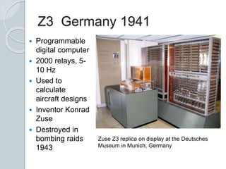 Z3 Germany 1941
 Programmable
digital computer
 2000 relays, 5-
10 Hz
 Used to
calculate
aircraft designs
 Inventor Konrad
Zuse
 Destroyed in
bombing raids
1943
Zuse Z3 replica on display at the Deutsches
Museum in Munich, Germany
 