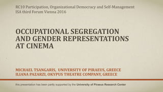 OCCUPATIONAL SEGREGATION
AND GENDER REPRESENTATIONS
AT CINEMA
MICHAEL TSANGARIS, UNIVERSITY OF PIRAEUS, GREECE
ILIANA PAZARZI, OKYPUS THEATRE COMPANY, GREECE
RC10 Participation, Organizational Democracy and Self-Management
ISA third Forum Vienna 2016
this presentation has been partly supported by the University of Piraeus Research Center
 