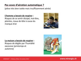 MINERGIE® –Château-d’Oex| 10 octobre 2014 www.minergie.ch 
Pas assez d’aération automatique ? (pièce très bien isolée mais insuffisamment aérée) 
L’homme a besoin de respirer: Risques de se sentir dissipé, mal-être, plaintes, maux de tête à cause du manque d’air 
La maison a besoin de respirer: Risques de dégâts par l’humidité excessive (printemps et automne)  