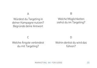 20
A
Würdest du Targeting in
deiner Kampagne nutzen?
Begründe deine Antwort
B
Welche Möglichkeiten
siehst du im Targeting?
C
Welche Ängste verbindest
du mit Targeting?
D
Wohin denkst du wird das
führen?
 