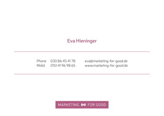 eva@marketing-for-good.de 
www.marketing-for-good.de
Phone 030 86 45 41 78 
Mobil 0151 41 96 98 65
Eva Hieninger
 