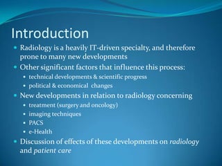 IntroductionRadiology is a heavily IT-driven specialty, and therefore prone to many new developmentsOther significant factors that influence this process:technical developments & scientific progresspolitical & economical  changesNew developments in relation to radiology concerningtreatment (surgery and oncology)imaging techniquesPACSe-HealthDiscussion of effects of these developments on radiology and patient care