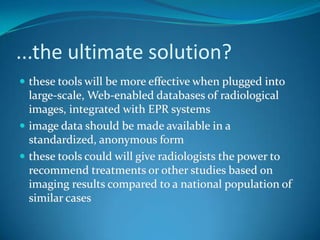 Future PACSThe future PACS will be a "portal" to radiological knowledge:integration  of web-based access to scientific literature  and information pertaining to diseases incorporation of quantitative imaging methodsautomatic retrieval of images similar images to those under review, to help with making diagnosesSource: Laboratory of Imaging Informatics, Stanford Universityhttp://www.stanford.edu/~rubin/projects.html