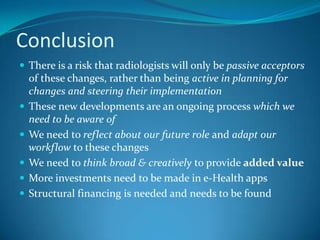 Developments in e-HealthMany new developments in radiology are now driven by the consumerChanges that have increased the appetite for health information :wide-scale access to the Internetinexpensive PC’s mobile devices and servicesmerged functions of cell phone and PCPatients are empowered to research medical questions and have the means to own the results of imaging exams and lab testsSimultaneously political initiatives are taken to make healthcare more efficient through the widespread use of ITChanges are  often driven by cost-saving motives and intentions to allow patients to have better control of own health