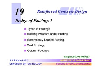 19

Reinforced Concrete Design

Design of Footings 1
Types of Footings
Bearing Pressure under Footing
Eccentrically Loaded Footing
Wall Footings
Column Footings
Mongkol JIRAVACHARADET

SURANAREE
UNIVERSITY OF TECHNOLOGY

INSTITUTE OF ENGINEERING
SCHOOL OF CIVIL ENGINEERING

 