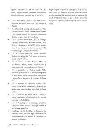 Zapater; Presidente de EP PETROECUADOR;                     Capítulo aparte merecería mi participación en el proceso
     asunto, cumplimiento de la disposición constitucional       de organización, desarrollo y aprobación de la consulta
     referente a las rentas petroleras para la provincia.        popular, en el período de marzo a mayo, participación
                                                                 que la realicé convencido de que la misma constituye
•	    Con	 el	 Presidente	 y	 Directivos	 de	 CELIR;	 asunto,	   la expresión soberana del pueblo que busca un mañana
      problemas de límites entre Santa Elena, Guayas y           mejor.
      Manabí.
•	    Con	el	Ministro	de	Electricidad	y	Energía	Renovable,	
      Esteban Albornoz; asunto, planta termoeléctrica en
      Santa Elena y situación del sistema de transmisión
      eléctrica en la provincia de Santa Elena.
•	    Con	el	Secretario	Nacional	del	Agua,	Dr.	Domingo	
      Paredes y Subsecretario, Cristóbal Punina y más
      técnicos y funcionarios de la SENAGUA; asunto,
      situación jurídica de contratación para ejecución del
      trasvase de agua Chongón - San Vicente.
•	    Con	 el	 capitán	 Guillermo	 Bernal,	 Director	
      Nacional de la Aviación Civil; asunto, Aeropuerto
      Internacional de Salinas.
•	    Con	 la	 Ministra	 de	 Obras	 Públicas,	 María	 de	
      los Ángeles Duarte; asunto, reconstrucción y
      mantenimiento de carretera Guayaquil - Salinas
•	    Con	 la	 exministra	 de	 Deporte,	 Sandra	 Vela,	
      Presidente y Directivos de la Federación Deportiva
      de Santa Elena; asunto, organización institucional
      y desarrollo del deporte en la provincia de Santa
      Elena.
•	    Con	 la	 Ministra	 de	 Educación,	 Gloria	 Vidal;	
      asunto, organización institucional y desarrollo de
      la educación intercultural en la provincia de Santa
      Elena.
•	    Con	 el	 Ministro	 de	 Salud,	 David	 Chiriboga;	
      asunto, construcción y funcionamiento del hospital
      peninsular en Santa Elena.
•	    Con	 el	 Presidente	 de	 la	 Asamblea,	 arquitecto	
      Fernando Cordero; asunto, Casa Legislativa en la
      provincia de Santa Elena.
•	    Presidencia	 de	 la	 República	 y	 Ministerio	 de	
      Finanzas; asunto, situación legal-financiera sobre
      deuda pública y refinanciamiento de la misma de los
      cantones peninsulares.


374                         AGOSTO 2010   JULIO 2011
 