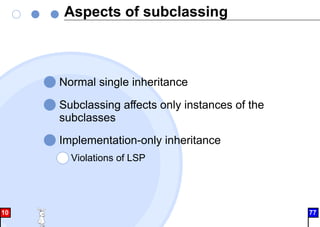 Aspects of subclassing
Normal single inheritance
Subclassing affects only instances of the
subclasses
Implementation-only inheritance
Violations of LSP
10 77
 
