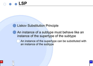 LSP
Liskov Substitution Principle
An instance of a subtype must behave like an
instance of the supertype of the subtype
An instance of the supertype can be substituted with
an instance of the subtype
11 77
 