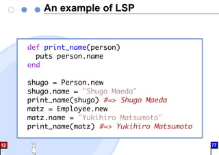 An example of LSP
def print_name(person)
puts person.name
end
shugo = Person.new
shugo.name = "Shugo Maeda"
print_name(shugo) #=> Shugo Maeda
matz = Employee.new
matz.name = "Yukihiro Matsumoto"
print_name(matz) #=> Yukihiro Matsumoto
12 77
 