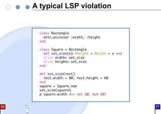 A typical LSP violation
class Rectangle
attr_accessor :width, :height
end
class Square < Rectangle
def set_size(x) @height = @width = x end
alias width= set_size
alias height= set_size
end
def set_size(rect)
rect.width = 80; rect.height = 60
end
square = Square.new
set_size(square)
p square.width #=> not 80, but 60!
13 77
 