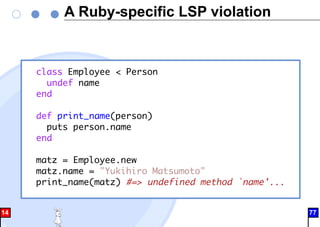 A Ruby-specific LSP violation
class Employee < Person
undef name
end
def print_name(person)
puts person.name
end
matz = Employee.new
matz.name = "Yukihiro Matsumoto"
print_name(matz) #=> undefined method `name'...
14 77
 