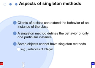 Aspects of singleton methods
Clients of a class can extend the behavior of an
instance of the class
A singleton method defines the behavior of only
one particular instance
Some objects cannot have singleton methods
e.g., instances of Integer
19 77
 