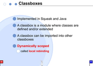 Classboxes
Implemented in Squeak and Java
A classbox is a module where classes are
defined and/or extended
A classbox can be imported into other
classboxes
Dynamically scoped
called local rebinding
35 77
 