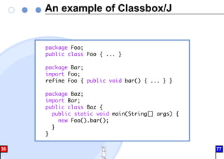 An example of Classbox/J
package Foo;
public class Foo { ... }
package Bar;
import Foo;
refine Foo { public void bar() { ... } }
package Baz;
import Bar;
public class Baz {
public static void main(String[] args) {
new Foo().bar();
}
}
36 77
 