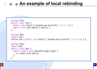 An example of local rebinding
package Foo;
public class Foo {
public void bar() { System.out.println("original"); }
public void call_bar() { bar(); }
}
package Bar;
import Foo;
refine Foo { public void bar() { System.out.println("refined"); } }
package Baz;
import Bar;
public class Baz {
public static void main(String[] args) {
new Foo().call_bar();
}
}
37 77
 