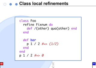 Class local refinements
class Foo
refine Fixnum do
def /(other) quo(other) end
end
def bar
p 1 / 2 #=> (1/2)
end
end
p 1 / 2 #=> 0
43 77
 