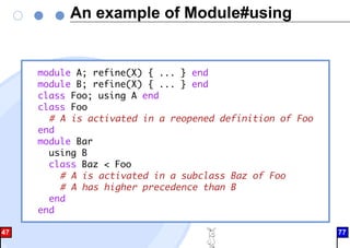 An example of Module#using
module A; refine(X) { ... } end
module B; refine(X) { ... } end
class Foo; using A end
class Foo
# A is activated in a reopened definition of Foo
end
module Bar
using B
class Baz < Foo
# A is activated in a subclass Baz of Foo
# A has higher precedence than B
end
end
47 77
 