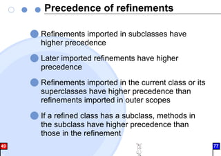 Precedence of refinements
Refinements imported in subclasses have
higher precedence
Later imported refinements have higher
precedence
Refinements imported in the current class or its
superclasses have higher precedence than
refinements imported in outer scopes
If a refined class has a subclass, methods in
the subclass have higher precedence than
those in the refinement
49 77
 