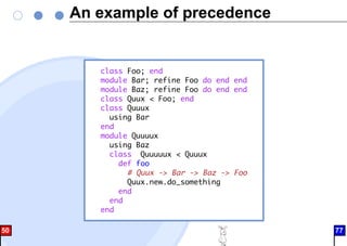 An example of precedence
class Foo; end
module Bar; refine Foo do end end
module Baz; refine Foo do end end
class Quux < Foo; end
class Quuux
using Bar
end
module Quuuux
using Baz
class Quuuuux < Quuux
def foo
# Quux -> Bar -> Baz -> Foo
Quux.new.do_something
end
end
end
50 77
 