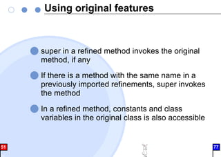 Using original features
super in a refined method invokes the original
method, if any
If there is a method with the same name in a
previously imported refinements, super invokes
the method
In a refined method, constants and class
variables in the original class is also accessible
51 77
 