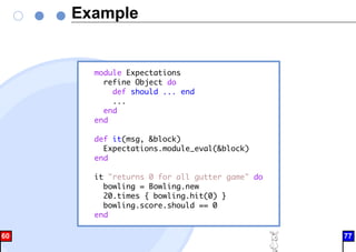 Example
module Expectations
refine Object do
def should ... end
...
end
end
def it(msg, &block)
Expectations.module_eval(&block)
end
it "returns 0 for all gutter game" do
bowling = Bowling.new
20.times { bowling.hit(0) }
bowling.score.should == 0
end
60 77
 