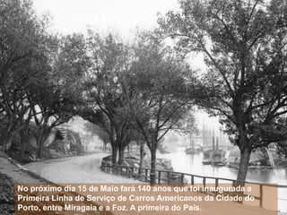 No próximo dia 15 de Maio fará 140 anos que foi inaugurada a
Primeira Linha de Serviço de Carros Americanos da Cidade do
Porto, entre Miragaia e a Foz. A primeira do País.
 