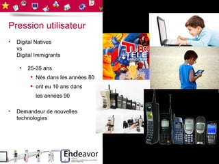 Pression utilisateur
•   Digital Natives
    vs
    Digital Immigrants

     •   25-35 ans
          Nés dans les années 80
          ont eu 10 ans dans
           les années 90

•   Demandeur de nouvelles
    technologies
 
