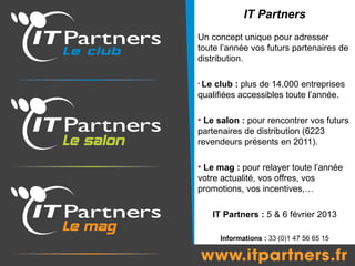IT Partners
Un concept unique pour adresser
toute l’année vos futurs partenaires de
distribution.

• Leclub : plus de 14.000 entreprises
qualifiées accessibles toute l’année.

• Le salon : pour rencontrer vos futurs
partenaires de distribution (6223
revendeurs présents en 2011).

• Le mag : pour relayer toute l’année
votre actualité, vos offres, vos
promotions, vos incentives,…

       IT Partners : 5 & 6 février 2013

         Informations : 33 (0)1 47 56 65 15
 