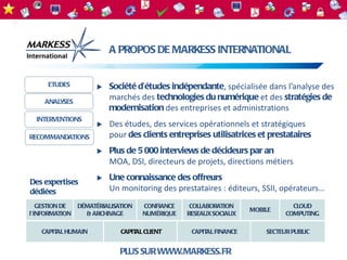 A PROPOS DE MARKESS INTERNATIONAL


     ETUDES             Société d’études indépendante, spécialisée dans l’analyse des
    ANALYSES
                         marchés des technologies du numérique et des stratégies de
                         modernisation des entreprises et administrations
  INTERVENTIONS
                        Des études, des services opérationnels et stratégiques
RECOMMANDATIONS          pour des clients entreprises utilisatrices et prestataires
                        Plus de 5 000 interviews de décideurs par an
                         MOA, DSI, directeurs de projets, directions métiers

Des expertises
                        Une connaissance des offreurs
dédiées                  Un monitoring des prestataires : éditeurs, SSII, opérateurs…
   GESTION DE   DÉMATÉRIALISATION   CONFIANCE    COLLABORATION                CLOUD
                                                                  MOBILE
l’INFORMATION     & ARCHIVAGE       NUMÉRIQUE   RESEAUX SOCIAUX             COMPUTING

   CAPIT HUMAIN
        AL                   CAPIT CLIENT
                                  AL             CAPIT FINANCE
                                                      AL              SECTEUR PUBLIC


                             PLUS SUR WWW.MARKESS.FR
 
